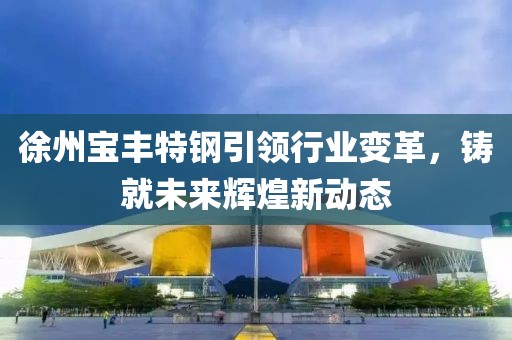 徐州寶豐特鋼引領(lǐng)行業(yè)變革，鑄就未來輝煌新動態(tài)