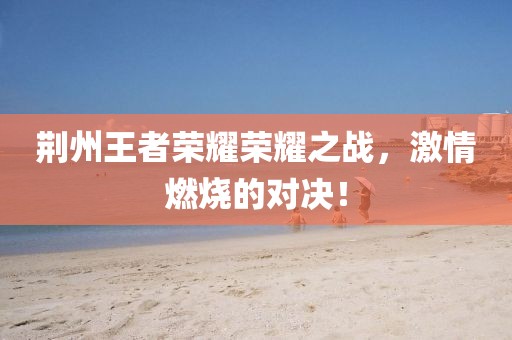 荊州王者榮耀榮耀之戰(zhàn)，激情燃燒的對(duì)決！