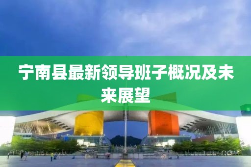 寧南縣最新領(lǐng)導(dǎo)班子概況及未來展望