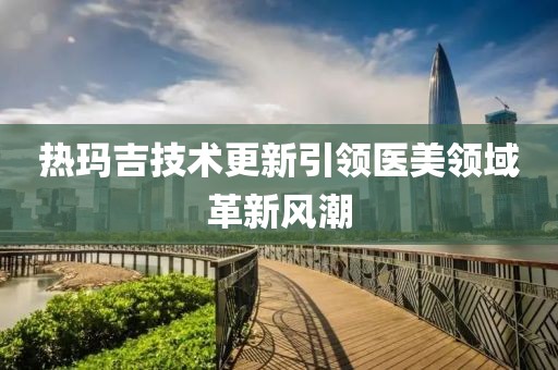熱瑪吉技術(shù)更新引領(lǐng)醫(yī)美領(lǐng)域革新風(fēng)潮