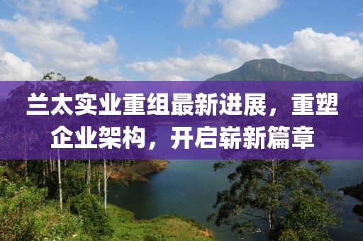 蘭太實業(yè)重組最新進展，重塑企業(yè)架構(gòu)，開啟嶄新篇章