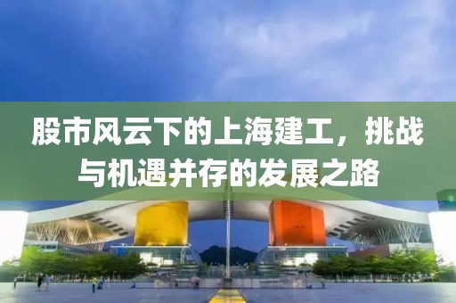 股市風(fēng)云下的上海建工，挑戰(zhàn)與機(jī)遇并存的發(fā)展之路