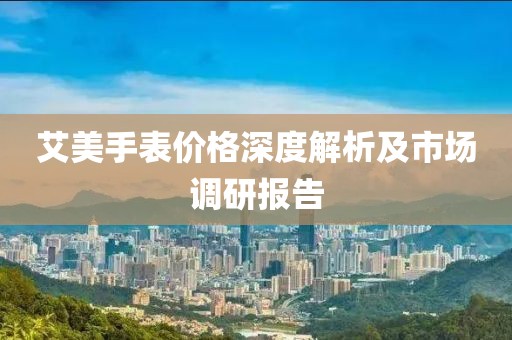 艾美手表價(jià)格深度解析及市場調(diào)研報(bào)告