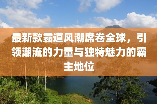 最新款霸道風潮席卷全球，引領(lǐng)潮流的力量與獨特魅力的霸主地位