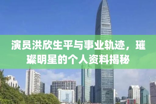 演員洪欣生平與事業(yè)軌跡，璀璨明星的個(gè)人資料揭秘