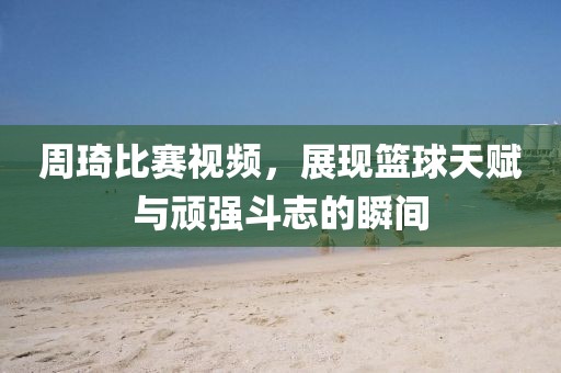 周琦比賽視頻，展現(xiàn)籃球天賦與頑強斗志的瞬間