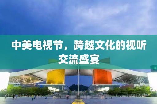 中美電視節(jié)，跨越文化的視聽交流盛宴