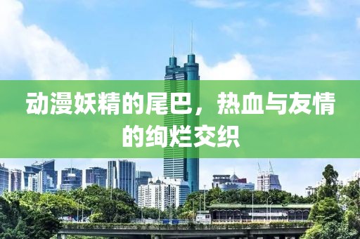 動漫妖精的尾巴，熱血與友情的絢爛交織