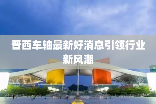 晉西車軸最新好消息引領(lǐng)行業(yè)新風(fēng)潮