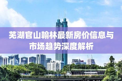 蕪湖官山翰林最新房?jī)r(jià)信息與市場(chǎng)趨勢(shì)深度解析
