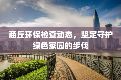 商丘環(huán)保檢查動(dòng)態(tài)，堅(jiān)定守護(hù)綠色家園的步伐