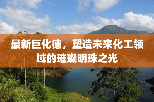 最新巨化德，塑造未來化工領(lǐng)域的璀璨明珠之光
