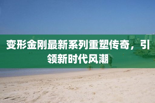 變形金剛最新系列重塑傳奇，引領(lǐng)新時(shí)代風(fēng)潮