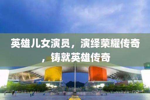 英雄兒女演員，演繹榮耀傳奇，鑄就英雄傳奇