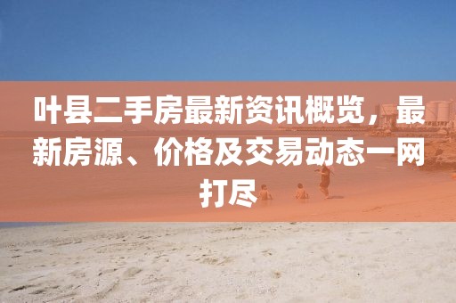 葉縣二手房最新資訊概覽，最新房源、價(jià)格及交易動(dòng)態(tài)一網(wǎng)打盡
