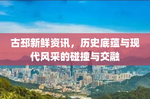 古邳新鮮資訊，歷史底蘊(yùn)與現(xiàn)代風(fēng)采的碰撞與交融