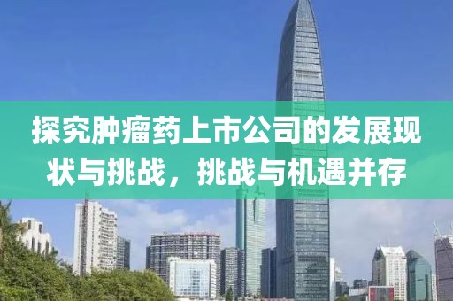 探究腫瘤藥上市公司的發(fā)展現(xiàn)狀與挑戰(zhàn)，挑戰(zhàn)與機(jī)遇并存