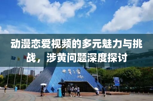 動漫戀愛視頻的多元魅力與挑戰(zhàn)，涉黃問題深度探討