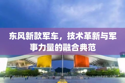 東風(fēng)新款軍車，技術(shù)革新與軍事力量的融合典范