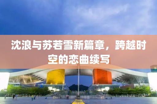 沈浪與蘇若雪新篇章，跨越時空的戀曲續(xù)寫