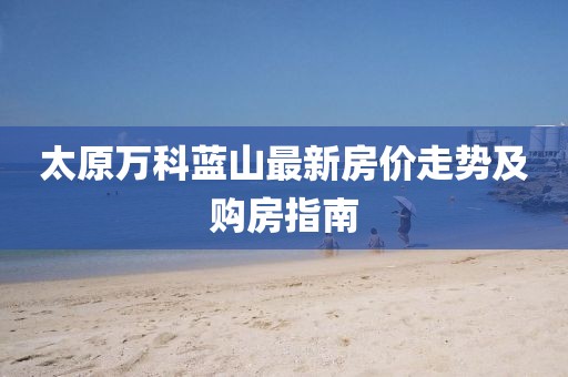 太原萬科藍(lán)山最新房?jī)r(jià)走勢(shì)及購(gòu)房指南