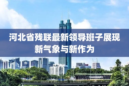 河北省殘聯(lián)最新領導班子展現(xiàn)新氣象與新作為