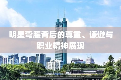 明星彎腰背后的尊重、謙遜與職業(yè)精神展現(xiàn)