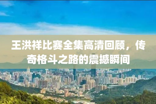 王洪祥比賽全集高清回顧，傳奇格斗之路的震撼瞬間
