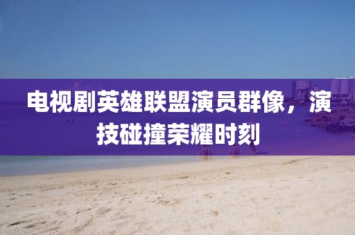 電視劇英雄聯(lián)盟演員群像，演技碰撞榮耀時刻