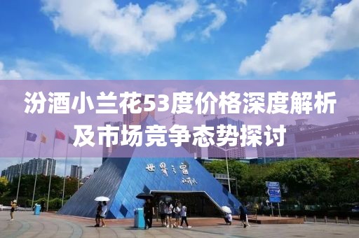汾酒小蘭花53度價格深度解析及市場競爭態(tài)勢探討