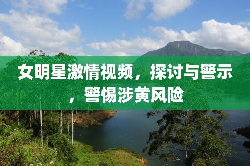 女明星激情視頻，探討與警示，警惕涉黃風(fēng)險(xiǎn)