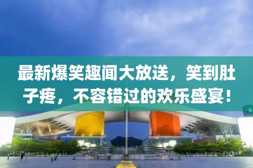 最新爆笑趣聞大放送，笑到肚子疼，不容錯(cuò)過(guò)的歡樂(lè)盛宴！