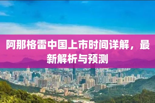 阿那格雷中國(guó)上市時(shí)間詳解，最新解析與預(yù)測(cè)