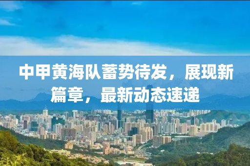 中甲黃海隊(duì)蓄勢(shì)待發(fā)，展現(xiàn)新篇章，最新動(dòng)態(tài)速遞