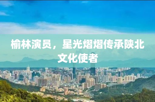 榆林演員，星光熠熠傳承陜北文化使者