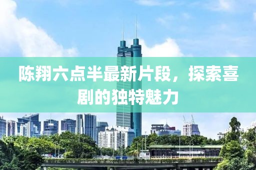 陳翔六點半最新片段，探索喜劇的獨特魅力