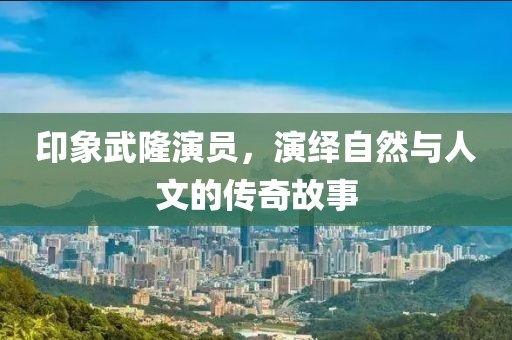 印象武隆演員，演繹自然與人文的傳奇故事