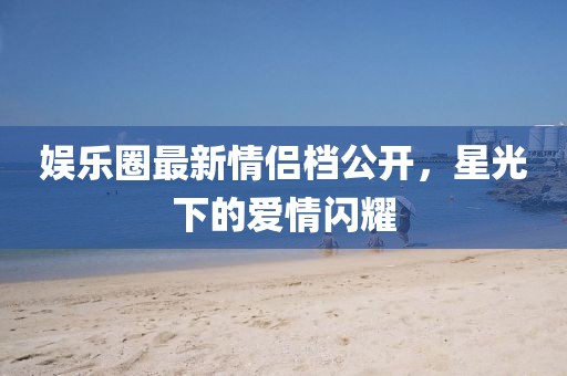 娛樂(lè)圈最新情侶檔公開(kāi)，星光下的愛(ài)情閃耀