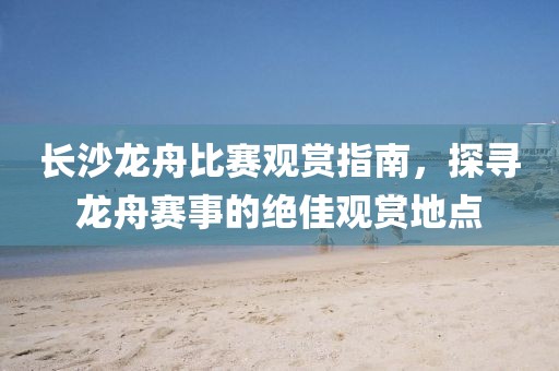長沙龍舟比賽觀賞指南，探尋龍舟賽事的絕佳觀賞地點(diǎn)