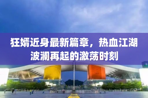 狂婿近身最新篇章，熱血江湖波瀾再起的激蕩時刻