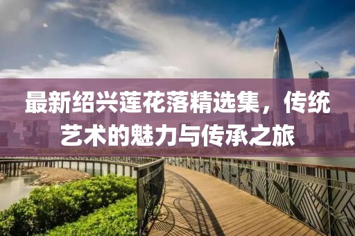 最新紹興蓮花落精選集，傳統(tǒng)藝術(shù)的魅力與傳承之旅