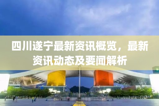 四川遂寧最新資訊概覽，最新資訊動(dòng)態(tài)及要聞解析