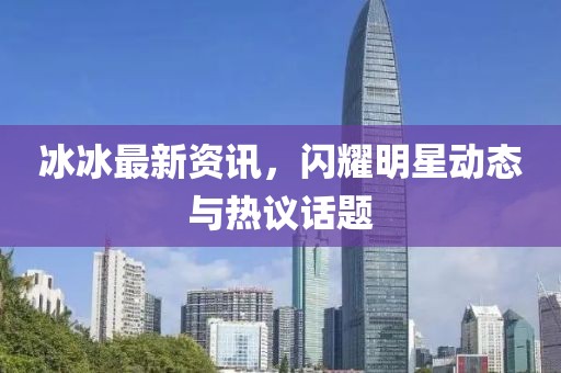 冰冰最新資訊，閃耀明星動(dòng)態(tài)與熱議話題