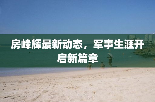 房峰輝最新動(dòng)態(tài)，軍事生涯開(kāi)啟新篇章