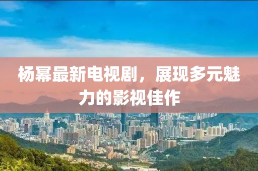楊冪最新電視劇，展現(xiàn)多元魅力的影視佳作