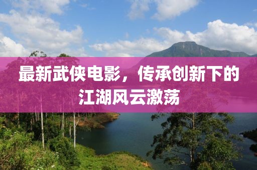 最新武俠電影，傳承創(chuàng)新下的江湖風(fēng)云激蕩