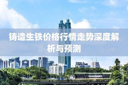 鑄造生鐵價(jià)格行情走勢深度解析與預(yù)測