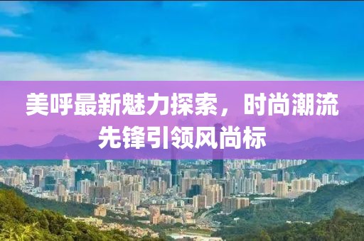 美呼最新魅力探索，時尚潮流先鋒引領(lǐng)風(fēng)尚標(biāo)