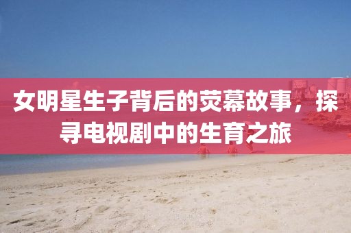 女明星生子背后的熒幕故事，探尋電視劇中的生育之旅