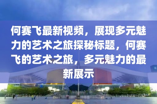 何賽飛最新視頻，展現(xiàn)多元魅力的藝術(shù)之旅探秘標題，何賽飛的藝術(shù)之旅，多元魅力的最新展示